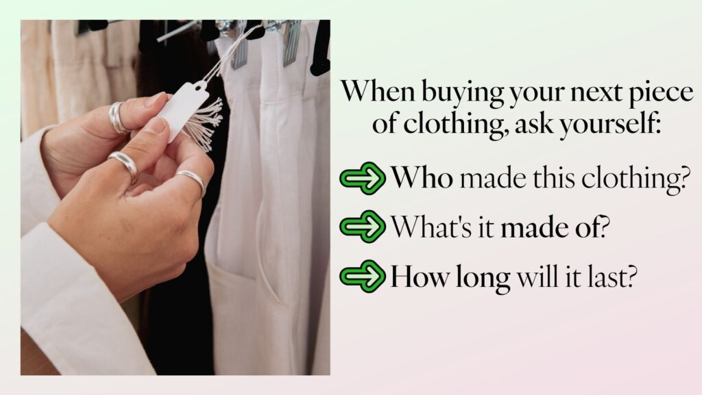 Fast Fashion vs Sustainable Fashion: A Smarter, More Sustainable Way to Shop 3 A person examines a clothing tag in a store, with white shirts hanging in the background. Text on the right reads, "when buying your next piece of clothing, ask yourself:" followed by three questions with green arrows: "who made this clothing? What's it made of? How long will it last? " the image promotes mindful shopping to counter fast fashion trends.